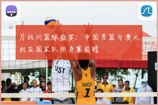 月杭州篮球盛宴:中国男篮与澳大利亚国家队热身赛前瞻