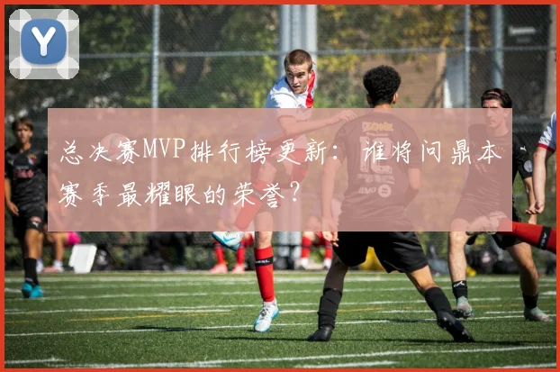 总决赛MVP排行榜更新:谁将问鼎本赛季最耀眼的荣誉?